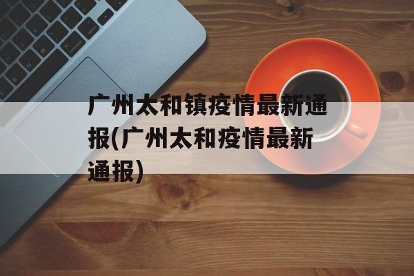 广州太和镇疫情最新通报(广州太和疫情最新通报)