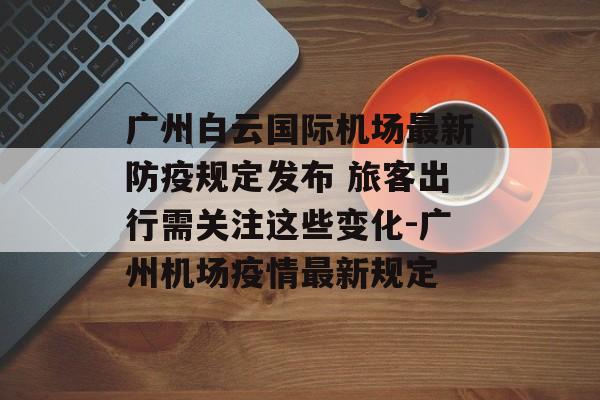 广州白云国际机场最新防疫规定发布 旅客出行需关注这些变化-广州机场疫情最新规定